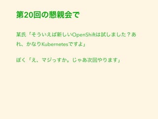 第20回の懇親会で 
某氏「そういえば新しいOpenShiftは試しました？あ 
れ、かなりKubernetesですよ」 
ぼく「え、マジっすか。じゃあ次回やります」 
 
