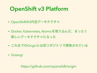OpenShift v3 Platform 
• OpenShiftの3代目アーキテクチャ 
• Docker, Kubernetes, Atomicを取り込んだ、まったく 
新しいアーキテクチャになった 
• これまでのOriginとは別リポジトリで開発されている 
• Golang! 
https://github.com/openshift/origin 
 