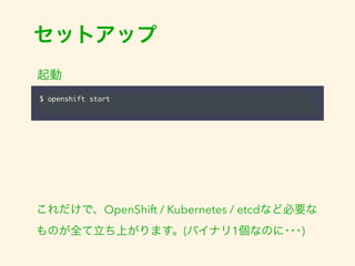 セットアップ 
起動 
$ openshift start 
これだけで、OpenShift / Kubernetes / etcdなど必要な 
ものが全て立ち上がります。(バイナリ1個なのに･･･) 
 
