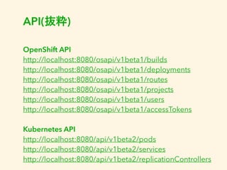 API(抜粋) 
OpenShift API 
http://localhost:8080/osapi/v1beta1/builds 
http://localhost:8080/osapi/v1beta1/deployments 
http://localhost:8080/osapi/v1beta1/routes 
http://localhost:8080/osapi/v1beta1/projects 
http://localhost:8080/osapi/v1beta1/users 
http://localhost:8080/osapi/v1beta1/accessTokens 
Kubernetes API 
http://localhost:8080/api/v1beta2/pods 
http://localhost:8080/api/v1beta2/services 
http://localhost:8080/api/v1beta2/replicationControllers 
 