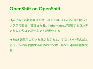 OpenShift on OpenShift 
OpenShiftで必要なコンポーネントは、OpenShiftと同じイ 
ンフラで動き、管理される。Kubernetesが管理するコンテ 
ナとして各コンポーネントが動作する 
⇒ PaaSを運用している身からすると、すごくいい考えだと 
思う。PaaSを提供するためのコンポーネント運用は結構大 
変 
 
