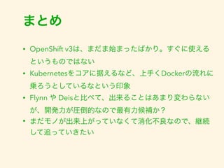 まとめ 
• OpenShift v3は、まだま始まったばかり。すぐに使える 
というものではない 
• Kubernetesをコアに据えるなど、上手くDockerの流れに 
乗ろうとしているなという印象 
• Flynn や Deisと比べて、出来ることはあまり変わらない 
が、開発力が圧倒的なので最有力候補か？ 
• まだモノが出来上がっていなくて消化不良なので、継続 
して追っていきたい 
