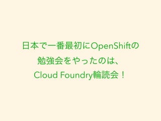 日本で一番最初にOpenShiftの 
勉強会をやったのは、 
Cloud Foundry輪読会！ 
 