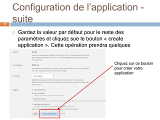 Configuration de l’application -
suite11
 Gardez la valeur par défaut pour le reste des
paramètres et cliquez sue le bouton « create
application ». Cette opération prendra quelques
minutes.
Cliquez sur ce bouton
pour créer votre
application
 