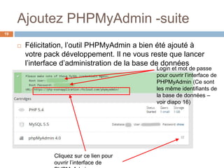 Ajoutez PHPMyAdmin -suite
19
 Félicitation, l’outil PHPMyAdmin a bien été ajouté à
votre pack développement. Il ne vous reste que lancer
l’interface d’administration de la base de données
Cliquez sur ce lien pour
ouvrir l’interface de
Login et mot de passe
pour ouvrir l’interface de
PHPMyAdmin (Ce sont
les même identifiants de
la base de données –
voir diapo 16)
 