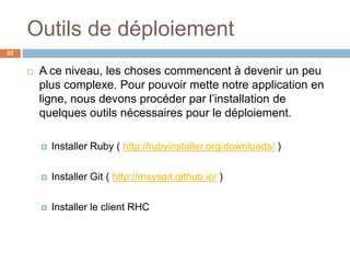 Outils de déploiement
22
 A ce niveau, les choses commencent à devenir un peu
plus complexe. Pour pouvoir mette notre application en
ligne, nous devons procéder par l’installation de
quelques outils nécessaires pour le déploiement.
 Installer Ruby ( http://rubyinstaller.org/downloads/ )
 Installer Git ( http://msysgit.github.io/ )
 Installer le client RHC
 
