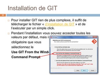 Installation de GIT
25
 Pour installer GIT rien de plus complexe, il suffit de
télécharger le fichier « d’installation de GIT » et de
l’exécuter par un simple click.
 Pendant l’installation vous pouvez accepter toutes les
valeurs par défaut, mais il est
obligatoire que vous
sélectionnez le
Use GIT From the Windows
Command Prompt
 