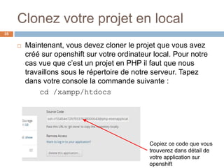 Clonez votre projet en local
35
 Maintenant, vous devez cloner le projet que vous avez
créé sur openshift sur votre ordinateur local. Pour notre
cas vue que c’est un projet en PHP il faut que nous
travaillons sous le répertoire de notre serveur. Tapez
dans votre console la commande suivante :
cd /xampp/htdocs
Copiez ce code que vous
trouverez dans détail de
votre application sur
openshift
 