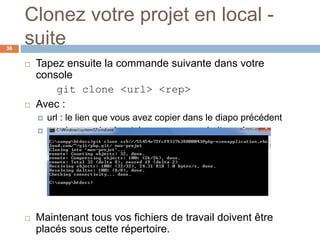 Clonez votre projet en local -
suite36
 Tapez ensuite la commande suivante dans votre
console
git clone <url> <rep>
 Avec :
 url : le lien que vous avez copier dans le diapo précédent
 rep: le nom du répertoire que vous souhaiter créer
 Maintenant tous vos fichiers de travail doivent être
placés sous cette répertoire.
 