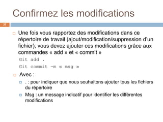 Confirmez les modifications
37
 Une fois vous rapportez des modifications dans ce
répertoire de travail (ajout/modification/suppression d’un
fichier), vous devez ajouter ces modifications grâce aux
commandes « add » et « commit »
Git add .
Git commit –m « msg »
 Avec :
 . : pour indiquer que nous souhaitons ajouter tous les fichiers
du répertoire
 Msg : un message indicatif pour identifier les différentes
modifications
 