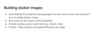 Building docker images
● Auto detects the programming language from the source code and converts it
as a runnable docker image.
● End users do not need to write Dockerfile
● Enable existing source build tools e.g. maven, rake
● Project : https://github.com/openshift/source-to-image
 
