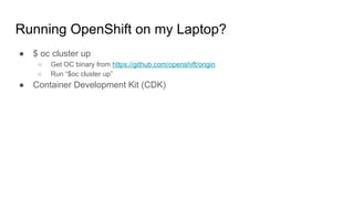 Running OpenShift on my Laptop?
● $ oc cluster up
○ Get OC binary from https://github.com/openshift/origin
○ Run “$oc cluster up”
● Container Development Kit (CDK)
 