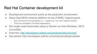 Red Hat container development kit
● Development environment same as the production environment.
● Setup OpenShift container platform on top of RHEL Vagrant guest.
○ One command to set up/destroy i.e. “vagrant up” roy" and “vagrant destroy”
○ There are templates of sample applications.
● Get single node Kubernetes setup or Docker run time Windows, OS X,
Linux/GNU.
● Overview: http://developers.redhat.com/products/cdk/overview/
● Get started: http://developers.redhat.com/products/cdk/get-started
 