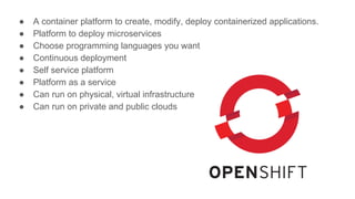 ● A container platform to create, modify, deploy containerized applications.
● Platform to deploy microservices
● Choose programming languages you want
● Continuous deployment
● Self service platform
● Platform as a service
● Can run on physical, virtual infrastructure
● Can run on private and public clouds
 