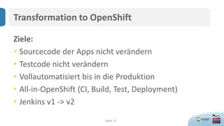 Seite 12
Transformation to OpenShift
Ziele:
• Sourcecode der Apps nicht verändern
• Testcode nicht verändern
• Vollautomatisiert bis in die Produktion
• All-in-OpenShift (CI, Build, Test, Deployment)
• Jenkins v1 -> v2
 