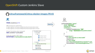 OpenShift-Build-Pipelines: Build -> Test -> Run! Folie 11
OpenShift Custom Jenkins Slave
Jenkinsfile
podTemplate(label: "citrus",
cloud: "openshift",
inheritFrom: "maven",
containers: [
containerTemplate(name: "jnlp",
image: "toschneck/citrus-jenkins-slave",
)
])
{
node('citrus') {
sh "echo execute oc citrus build"
checkout scm
sh "mvn install"
junit 'citrus-tests/target/citrus-reports/**/*.xml'
archiveArtifacts "citrus-tests/target/citrus-*/**/*"
}
}
Used by
citrusframework/citrus-docker-images PR #3
FROM consol/citrus:2.7.5
### sourced are copied from:
# https://github.com/openshift/jenkins/tree/master/slave-base
# https://github.com/openshift/jenkins/tree/master/slave-maven
# Copy the jenkins-slave entrypoint
ADD contrib/bin/* /usr/local/bin/
# Run the Jenkins JNLP client
ENTRYPOINT ["/usr/local/bin/run-jnlp-client"]
 