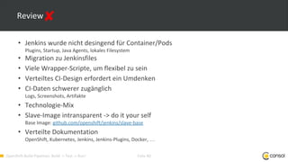 OpenShift-Build-Pipelines: Build -> Test -> Run! Folie 40
Review
• Jenkins wurde nicht desingend für Container/Pods
Plugins, Startup, Java Agents, lokales Filesystem
• Migration zu Jenkinsfiles
• Viele Wrapper-Scripte, um flexibel zu sein
• Verteiltes CI-Design erfordert ein Umdenken
• CI-Daten schwerer zugänglich
Logs, Screenshots, Artifakte
• Technologie-Mix
• Slave-Image intransparent -> do it your self
Base Image: github.com/openshift/jenkins/slave-base
• Verteilte Dokumentation
OpenShift, Kubernetes, Jenkins, Jenkins-Plugins, Docker, …
 