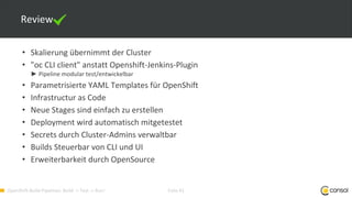 OpenShift-Build-Pipelines: Build -> Test -> Run! Folie 41
Review
• Skalierung übernimmt der Cluster
• "oc CLI client" anstatt Openshift-Jenkins-Plugin
► Pipeline modular test/entwickelbar
• Parametrisierte YAML Templates für OpenShift
• Infrastructur as Code
• Neue Stages sind einfach zu erstellen
• Deployment wird automatisch mitgetestet
• Secrets durch Cluster-Admins verwaltbar
• Builds Steuerbar von CLI und UI
• Erweiterbarkeit durch OpenSource
 