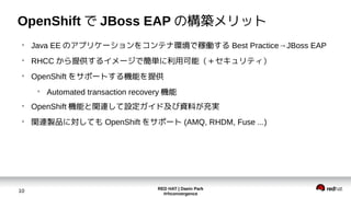 RED HAT | Daein Park
#rhconvergence
10
OpenShift で JBoss EAP の構築メリット
●
Java EE のアプリケーションをコンテナ環境で稼働する Best Practice→JBoss EAP
●
RHCC から提供するイメージで簡単に利用可能（＋セキュリティ）
●
OpenShift をサポートする機能を提供
●
Automated transaction recovery 機能
●
OpenShift 機能と関連して設定ガイド及び資料が充実
●
関連製品に対しても OpenShift をサポート (AMQ, RHDM, Fuse ...)
 