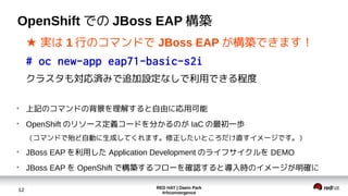 RED HAT | Daein Park
#rhconvergence
12
OpenShift での JBoss EAP 構築
★ 実は 1 行のコマンドで JBoss EAP が構築できます！
# oc new-app eap71-basic-s2i
クラスタも対応済みで追加設定なしで利用できる程度
●
上記のコマンドの背景を理解すると自由に応用可能
●
OpenShift のリソース定義コードを分かるのが IaC の最初一歩
（コマンドで殆ど自動に生成してくれます。修正したいところだけ直すイメージです。）
●
JBoss EAP を利用した Application Development のライフサイクルを DEMO
●
JBoss EAP を OpenShift で構築するフローを確認すると導入時のイメージが明確に
 