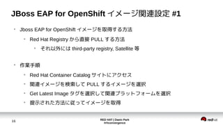 RED HAT | Daein Park
#rhconvergence
16
JBoss EAP for OpenShift イメージ関連設定 #1
●
Jboss EAP for OpenShift イメージを取得する方法
●
Red Hat Registry から直接 PULL する方法
●
それ以外には third-party registry, Satellite 等
●
作業手順
●
Red Hat Container Catalog サイトにアクセス
●
関連イメージを検索して PULL するイメージを選択
●
Get Latest Image タグを選択して関連プラットフォームを選択
●
提示された方法に従ってイメージを取得
 