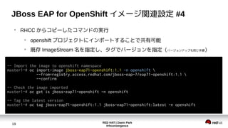 RED HAT | Daein Park
#rhconvergence
19
JBoss EAP for OpenShift イメージ関連設定 #4
●
RHCC からコピーしたコマンドの実行
●
openshift プロジェクトにインポートすることで共有可能
●
既存 ImageStream 名を指定し、タグでバージョンを指定（バージョンアップも同じ手順）
-- Import the image to openshift namespace
master1~# oc import-image jboss-eap71-openshift:1.1 -n openshift 
--from=registry.access.redhat.com/jboss-eap-7/eap71-openshift:1.1 
--confirm
-- Check the image imported
master1~# oc get is jboss-eap71-openshift -n openshift
-- Tag the latest version
master1~# oc tag jboss-eap71-openshift:1.1 jboss-eap71-openshift:latest -n openshift
 