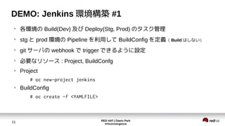 RED HAT | Daein Park
#rhconvergence
21
DEMO: Jenkins 環境構築 #1
●
各環境の Build(Dev) 及び Deploy(Stg, Prod) のタスク管理
●
stg と prod 環境の Pipeline を利用して BuildConfig を定義（ Build はしない）
●
git サーバの webhook で trigger できるように設定
●
必要なリソース : Project, BuildConfg
●
Project
# oc new-project jenkins
●
BuildConfig
# oc create -f <YAMLFILE>
 