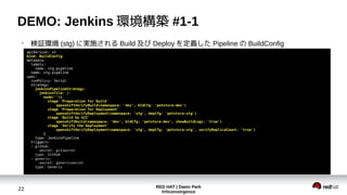 RED HAT | Daein Park
#rhconvergence
22
DEMO: Jenkins 環境構築 #1-1
●
検証環境 (stg) に実施される Build 及び Deploy を定義した Pipeline の BuildConfig
apiVersion: v1
kind: BuildConfig
metadata:
labels:
name: stg-pipeline
name: stg-pipeline
spec:
runPolicy: Serial
strategy:
jenkinsPipelineStrategy:
jenkinsfile: |-
node(''){
stage 'Preparation for Build'
openshiftVerifyBuild(namespace: 'dev', bldCfg: 'petstore-dev')
stage 'Preparation for Deployment'
openshiftVerifyDeployment(namespace: 'stg', depCfg: 'petstore-stg')
stage 'Build by S2I'
openshiftBuild(namespace: 'dev', bldCfg: 'petstore-dev', showBuildLogs: 'true')
stage 'Verify the Deployment'
openshiftVerifyDeployment(namespace: 'stg', depCfg: 'petstore-stg', verifyReplicaCount: 'true')
}
type: JenkinsPipeline
triggers:
- github:
secret: gitsecret
type: GitHub
- generic:
secret: genericsecret
type: Generic
 
