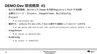 RED HAT | Daein Park
#rhconvergence
25
DEMO:Dev 環境構築 #1
●
Build 専用環境、 Build した Image を内部 Registry に Push する役割
●
必要なリソース : Project, ImageStream, BuildConfig
●
Project
# oc new-project dev
●
権限付与： jenkins から dev に対して Build 操作する権限として edit ロールを付与
# oc adm policy add-role-to-user edit system:serviceaccount:jenkins:jenkins -n dev
●
ImageStream
# oc create is petstore-dev
●
BuildConfig
●
# oc create -f <YAMLFILE>
 