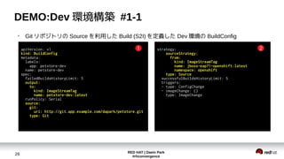 RED HAT | Daein Park
#rhconvergence
26
DEMO:Dev 環境構築 #1-1
●
Git リポジトリの Source を利用した Build (S2I) を定義した Dev 環境の BuildConfig
apiVersion: v1
kind: BuildConfig
metadata:
labels:
app: petstore-dev
name: petstore-dev
spec:
failedBuildsHistoryLimit: 5
output:
to:
kind: ImageStreamTag
name: petstore-dev:latest
runPolicy: Serial
source:
git:
uri: http://git.app.example.com/dapark/petstore.git
type: Git
strategy:
sourceStrategy:
from:
kind: ImageStreamTag
name: jboss-eap71-openshift:latest
namespace: openshift
type: Source
successfulBuildsHistoryLimit: 5
triggers:
- type: ConfigChange
- imageChange: {}
type: ImageChange
1 2
 