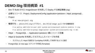 RED HAT | Daein Park
#rhconvergence
28
DEMO:Stg 環境構築 #1
●
Dev で Build された ImageStream を利用して Deploy する検証環境 (stg)
●
必要なリソース : Project, DeploymentConfig (application<petstore>, httpd, postgresql)...
●
Project
# oc new-project stg
●
権限付与 : jekins から stg にデプロイ、 dev からは image pull できる権限設定
# oc policy add-role-to-user edit system:serviceaccount:jenkins:jenkins -n stg
# oc policy add-role-to-group image-puller system:serviceaccounts:stg -n dev
●
Httpd → PostgreSQL → Application<petstore> 順にリソース定義
●
Httpd は Dockerfile を利用してカスタムしたイメージを作成
●
カスタムした Httpd の設定は ConfigMap を利用して利用するように設定
●
PostgreSQL は new-app コマンドで作成 (Template)
 