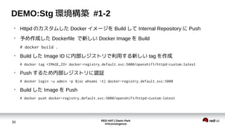 RED HAT | Daein Park
#rhconvergence
30
DEMO:Stg 環境構築 #1-2
●
Httpd のカスタムした Docker イメージを Build して Internal Repository に Push
●
予め作成した Dockerfile で新しい Docker Image を Build
# docker build .
●
Build した Image ID に内部レジストリで利用する新しい tag を作成
# docker tag <IMAGE_ID> docker-registry.default.svc:5000/openshift/httpd-custom:latest
●
Push するため内部レジストリに認証
# docker login -u admin -p $(oc whoami -t) docker-registry.default.svc:5000
●
Build した Image を Push
# docker push docker-registry.default.svc:5000/openshift/httpd-custom:latest
 