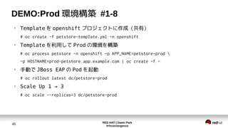 RED HAT | Daein Park
#rhconvergence
45
DEMO:Prod 環境構築 #1-8
●
Template を openshift プロジェクトに作成（共有）
# oc create -f petstore-template.yml -n openshift
●
Template を利用して Prod の環境を構築
# oc process petstore -n openshift -p APP_NAME=petstore-prod 
-p HOSTNAME=prod-petstore.app.example.com | oc create -f -
●
手動で JBoss EAP の Pod を起動
# oc rollout latest dc/petstore-prod
●
Scale Up 1 → 3
# oc scale --replicas=3 dc/petstore-prod
 