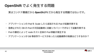 RED HAT | Daein Park
#rhconvergence
49
OpenShift でよく発生する問題
実はコンテナ環境だから OpenShift だから発生する問題ではないです。
●
アプリケーションの Pod を Scale したら追加される Pod が起動失敗する
●
急停止された DB の Pod が次回起動時に自動リカバリーできなくて起動失敗する
●
Pod の暴走によって node ホスト全体の Pod 移動が発生する
●
アプリケーションが DB 等依存サービスがあったら起動順序の制御はどうするのか？
 