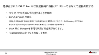 RED HAT | Daein Park
#rhconvergence
51
急停止された DB の Pod が次回起動時に自動リカバリーできなくて起動失敗する
●
NFS で PV を作成して利用することが原因
●
殆どの RDBMS が該当
REDO ログ系は必ず DISK に保存される担保がないと異常停止されたらデータの Recovery ができない
そのため fsync/fdatasync で DISK に即時に書き込むよう制御する必要がある
●
Block 系の Storage を専用で利用する必要があります。
●
ReadWriteOnce の PV を作成して利用
 