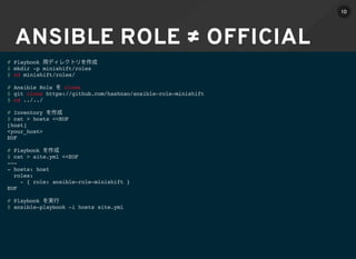 ANSIBLE ROLE ≠ OFFICIAL
# Playbook
$ mkdir -p minishift/roles
$ cd minishift/roles/
# Ansible Role clone
$ git clone https://github.com/hashnao/ansible-role-minishift
$ cd ../../
# Inventory
$ cat > hosts <<EOF
[host]
<your_host>
EOF
# Playbook
$ cat > site.yml <<EOF
---
- hosts: host
roles:
- { role: ansible-role-minishift }
EOF
# Playbook
$ ansible-playbook -i hosts site.yml
10
 