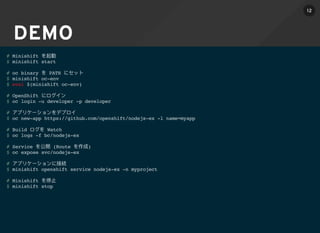 DEMO
# Minishift
$ minishift start
# oc binary PATH
$ minishift oc-env
$ eval $(minishift oc-env)
# OpenShift
$ oc login -u developer -p developer
#
$ oc new-app https://github.com/openshift/nodejs-ex -l name=myapp
# Build Watch
$ oc logs -f bc/nodejs-ex
# Service (Route )
$ oc expose svc/nodejs-ex
#
$ minishift openshift service nodejs-ex -n myproject
# Minishift
$ minishift stop
12
 