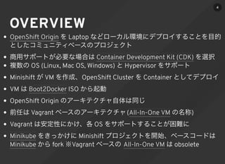 OVERVIEW
を Laptop などローカル環境にデプロイすることを目的
としたコミュニティベースのプロジェクト
商用サポートが必要な場合は を選択
複数の OS (Linux, Mac OS, Windows) と Hypervisor をサポート
Minishift が VM を作成、OpenShift Cluster を Container としてデプロイ
VM は ISO から起動
OpenShift Origin のアーキテクチャ自体は同じ
前任は Vagrant ベースのアーキテクチャ( の名称)
Vagrant は安定性にかけ、各 OS をサポートすることが困難に
をきっかけに Minishift プロジェクトを開始、ベースコードは
から fork ※Vagrant ベースの は obsolete
OpenShift Origin
Container Development Kit (CDK)
Boot2Docker
All-In-One VM
Minikube
Minikube All-In-One VM
4
 