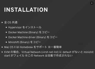 INSTALLATION
全 OS 共通
Hypervisor をインストール
Docker Machine (Binary) をコピー
Docker Machine driver (Binary) をコピー
Minishift (Binary) をコピー
Mac OS X は Homebrew をサポート ※一番簡単
KVM の場合、Virtual Network (virsh net-list) に default がないと minishit
start がフェイル ※この Network は自動で作成されない
8
 
