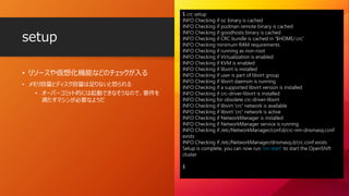 • リソースや仮想化機能などのチェックが入る
• メモリ容量とディスク容量は足りないと怒られる
• オーバーコミット的には起動できなそうなので、要件を
満たすマシンが必要なようだ
setup
$ crc setup
INFO Checking if oc binary is cached
INFO Checking if podman remote binary is cached
INFO Checking if goodhosts binary is cached
INFO Checking if CRC bundle is cached in '$HOME/.crc'
INFO Checking minimum RAM requirements
INFO Checking if running as non-root
INFO Checking if Virtualization is enabled
INFO Checking if KVM is enabled
INFO Checking if libvirt is installed
INFO Checking if user is part of libvirt group
INFO Checking if libvirt daemon is running
INFO Checking if a supported libvirt version is installed
INFO Checking if crc-driver-libvirt is installed
INFO Checking for obsolete crc-driver-libvirt
INFO Checking if libvirt 'crc' network is available
INFO Checking if libvirt 'crc' network is active
INFO Checking if NetworkManager is installed
INFO Checking if NetworkManager service is running
INFO Checking if /etc/NetworkManager/conf.d/crc-nm-dnsmasq.conf
exists
INFO Checking if /etc/NetworkManager/dnsmasq.d/crc.conf exists
Setup is complete, you can now run 'crc start' to start the OpenShift
cluster
$
 