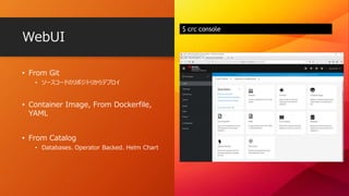 WebUI
$ crc console
• From Git
• ソースコードのリポジトリからデプロイ
• Container Image, From Dockerfile,
YAML
• From Catalog
• Databases、Operator Backed、Helm Chart
 