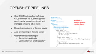 OPENSHIFT PIPELINES
● OpenShift Pipelines allow defining a
CI/CD workflow via a Jenkins pipeline
which can be started, monitored, and
managed similar to other builds
● Dynamic provisioning of Jenkins slaves
● Auto-provisioning of Jenkins server
● OpenShift Pipeline strategies
○ Embedded Jenkinsfile
○ Jenkinsfile from a Git repository
apiVersion: v1
kind: BuildConfig
metadata:
name: app-pipeline
spec:
strategy:
type: JenkinsPipeline
jenkinsPipelineStrategy:
jenkinsfile: |-
node('maven') {
stage('build app') {
git url: 'https://git/app.git'
sh "mvn package"
}
stage('build image') {
sh "oc start-build app --from-file=target/app.jar
}
stage('deploy') {
openshiftDeploy deploymentConfig: 'app'
}
}
118 OPENSHIFT TECHNICAL OVERVIEW
 