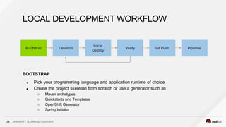 BOOTSTRAP
● Pick your programming language and application runtime of choice
● Create the project skeleton from scratch or use a generator such as
○ Maven archetypes
○ Quickstarts and Templates
○ OpenShift Generator
○ Spring Initializr
LOCAL DEVELOPMENT WORKFLOW
128 OPENSHIFT TECHNICAL OVERVIEW
 