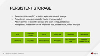 ● Persistent Volume (PV) is tied to a piece of network storage
● Provisioned by an administrator (static or dynamically)
● Allows admins to describe storage and users to request storage
● Assigned to pods based on the requested size, access mode, labels and type
63 OPENSHIFT TECHNICAL OVERVIEW
PERSISTENT STORAGE
NFS
GlusterFS
OpenStack
Cinder
Ceph RBD
AWSEBS
GCE Persistent
Disk
iSCSI
Fiber Channel
Azure Disk
Azure File
FlexVolume
VMWare
vSphere VMDK
 