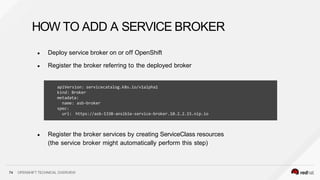 ● Deploy service broker on or off OpenShift
● Register the broker referring to the deployed broker
74 OPENSHIFT TECHNICAL OVERVIEW
● Register the broker services by creating ServiceClass resources
(the service broker might automatically perform this step)
HOW TO ADD A SERVICE BROKER
apiVersion: servicecatalog.k8s.io/v1alpha1
kind: Broker
metadata:
name: asb-broker
spec:
url: https://asb-1338-ansible-service-broker.10.2.2.15.nip.io
 