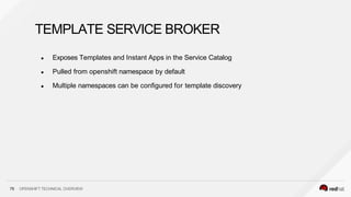 ● Exposes Templates and Instant Apps in the Service Catalog
● Pulled from openshift namespace by default
● Multiple namespaces can be configured for template discovery
75 OPENSHIFT TECHNICAL OVERVIEW
TEMPLATE SERVICE BROKER
 