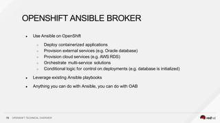 OPENSHIFT ANSIBLE BROKER
78 OPENSHIFT TECHNICAL OVERVIEW
● Use Ansible on OpenShift
○ Deploy containerized applications
○ Provision external services (e.g. Oracle database)
○ Provision cloud services (e.g. AWS RDS)
○ Orchestrate multi-service solutions
○ Conditional logic for control on deployments (e.g. database is initialized)
● Leverage existing Ansible playbooks
● Anything you can do with Ansible, you can do with OAB
 