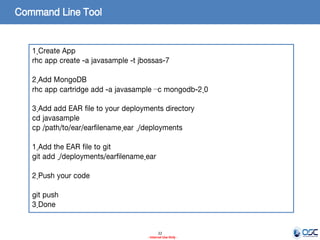 Command Line Tool

1.Create App
rhc app create -a javasample -t jbossas-7
2.Add MongoDB
rhc app cartridge add -a javasample –c mongodb-2.0
3.Add add EAR file to your deployments directory
cd javasample
cp /path/to/ear/earfilename.ear ./deployments
1.Add the EAR file to git
git add ./deployments/earfilename.ear
2.Push your code
git push
3.Done

22
- Internal Use Only -

 