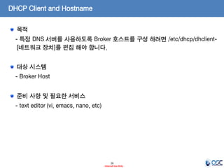 DHCP Client and Hostname
목적
- 특정 DNS 서버를 사용하도록 Broker 호스트를 구성 하려면 /etc/dhcp/dhclient[네트워크 장치]를 편집 해야 합니다.

대상 시스템
- Broker Host
준비 사항 및 필요한 서비스

- text editor (vi, emacs, nano, etc)

28
- Internal Use Only -

 