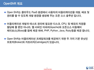 OpenShift 개요
Open Shift는 클라우드 PaaS 환경에서 사용자의 어플리케이션을 개발, 배포 및
관리를 할 수 있도록 개발 환경을 생성해 주는 오픈 소스 솔루션 입니다.
어플리케이션 개발과 테스트 관리에 필요한 디스크, CPU, 및 메모리 자원을
할당해 줄 뿐만 아니라, 웹 서버인 아파치(Apache)와 오픈소스 미들웨어
제이보스(JBoss)를 함께 제공 하며, PHP, Python, Java, Ruby등을 제공 합니다.
Open Shift는 어플리케이션 프레임워크를 제공하기 위한 두 가지 기본 유닛인
브로커(Broker)와 카트리지(Catridges)가 있습니다.

3
- Internal Use Only -

 